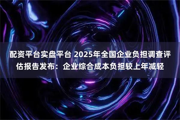 配资平台实盘平台 2025年全国企业负担调查评估报告发布：企业综合成本负担较上年减轻