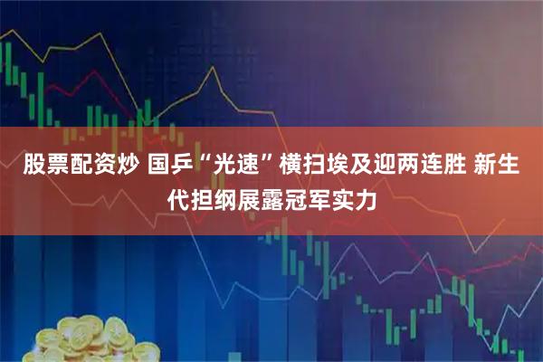 股票配资炒 国乒“光速”横扫埃及迎两连胜 新生代担纲展露冠军实力