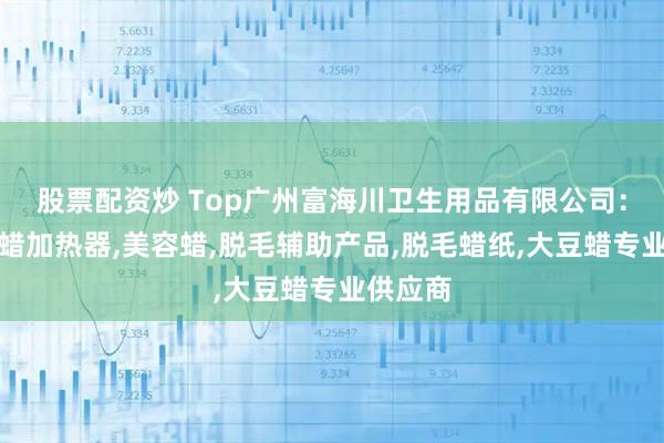 股票配资炒 Top广州富海川卫生用品有限公司：巴拿芬蜡加热器,美容蜡,脱毛辅助产品,脱毛蜡纸,大豆蜡专业供应商