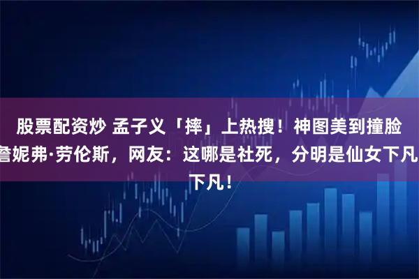 股票配资炒 孟子义「摔」上热搜！神图美到撞脸詹妮弗·劳伦斯，网友：这哪是社死，分明是仙女下凡！