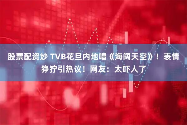 股票配资炒 TVB花旦内地唱《海阔天空》！表情狰狞引热议！网友：太吓人了