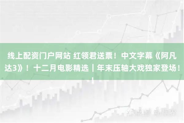 线上配资门户网站 红领君送票！中文字幕《阿凡达3》！十二月电影精选｜年末压轴大戏独家登场！