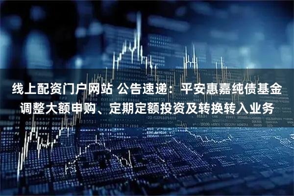 线上配资门户网站 公告速递：平安惠嘉纯债基金调整大额申购、定期定额投资及转换转入业务