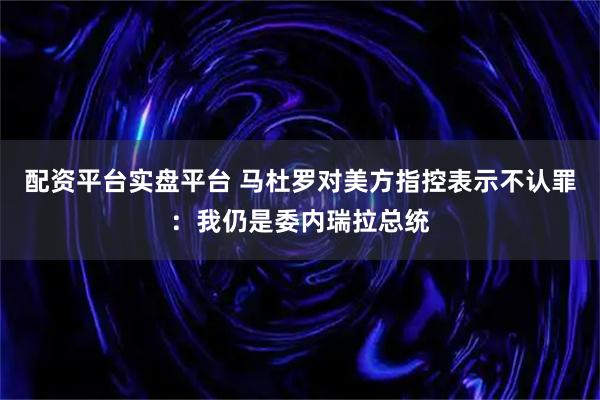配资平台实盘平台 马杜罗对美方指控表示不认罪：我仍是委内瑞拉总统