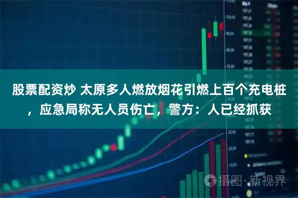 股票配资炒 太原多人燃放烟花引燃上百个充电桩，应急局称无人员伤亡，警方：人已经抓获