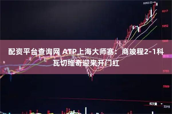 配资平台查询网 ATP上海大师赛：商竣程2-1科瓦切维奇迎来开门红