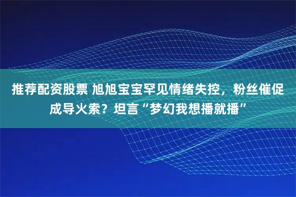 推荐配资股票 旭旭宝宝罕见情绪失控，粉丝催促成导火索？坦言“梦幻我想播就播”