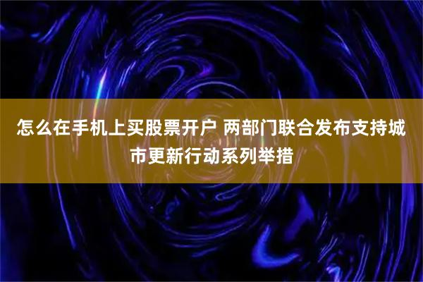 怎么在手机上买股票开户 两部门联合发布支持城市更新行动系列举措