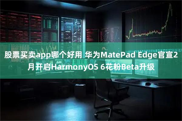 股票买卖app哪个好用 华为MatePad Edge官宣2月开启HarmonyOS 6花粉Beta升级