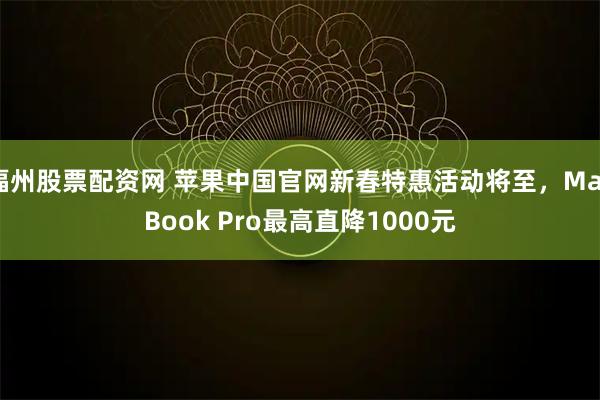 福州股票配资网 苹果中国官网新春特惠活动将至，MacBook Pro最高直降1000元