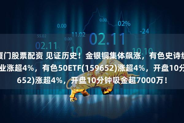 厦门股票配资 见证历史！金银铜集体飙涨，有色史诗级行情爆发！紫金矿业涨超4%，有色50ETF(159652)涨超4%，开盘10分钟吸金超7000万！