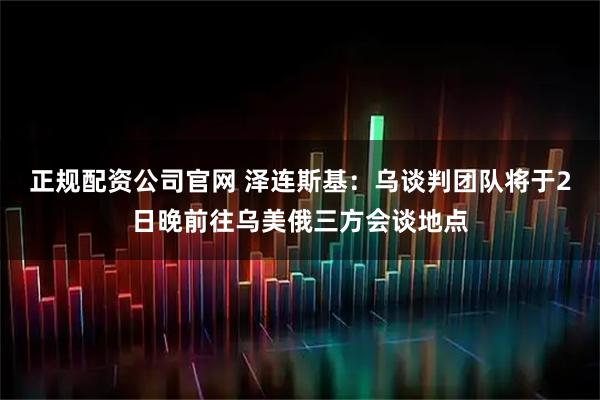 正规配资公司官网 泽连斯基：乌谈判团队将于2日晚前往乌美俄三方会谈地点