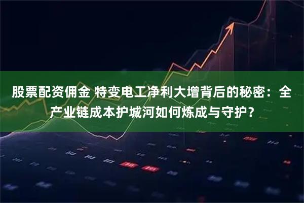 股票配资佣金 特变电工净利大增背后的秘密：全产业链成本护城河如何炼成与守护？