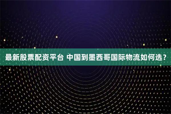 最新股票配资平台 中国到墨西哥国际物流如何选？