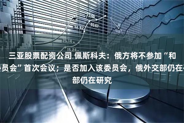 三亚股票配资公司 佩斯科夫：俄方将不参加“和平委员会”首次会议；是否加入该委员会，俄外交部仍在研究