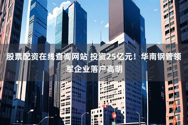 股票配资在线查询网站 投资25亿元！华南钢管领军企业落户高明