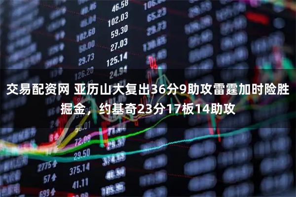 交易配资网 亚历山大复出36分9助攻雷霆加时险胜掘金，约基奇23分17板14助攻