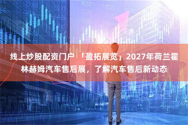 线上炒股配资门户 「盈拓展览」2027年荷兰霍林赫姆汽车售后展，了解汽车售后新动态