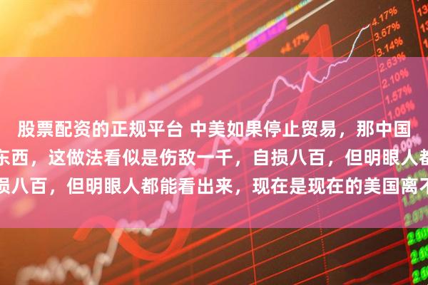 股票配资的正规平台 中美如果停止贸易，那中国将不再进口美国的任何东西，这做法看似是伤敌一千，自损八百，但明眼人都能看出来，现在是现在的美国离不开咱们