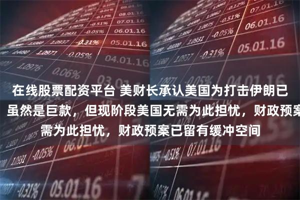 在线股票配资平台 美财长承认美国为打击伊朗已花费110亿美元：虽然是巨款，但现阶段美国无需为此担忧，财政预案已留有缓冲空间