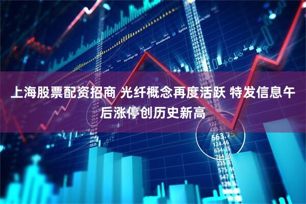 上海股票配资招商 光纤概念再度活跃 特发信息午后涨停创历史新高