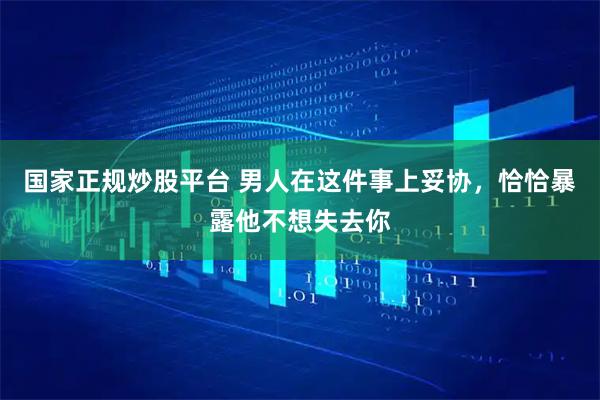 国家正规炒股平台 男人在这件事上妥协，恰恰暴露他不想失去你
