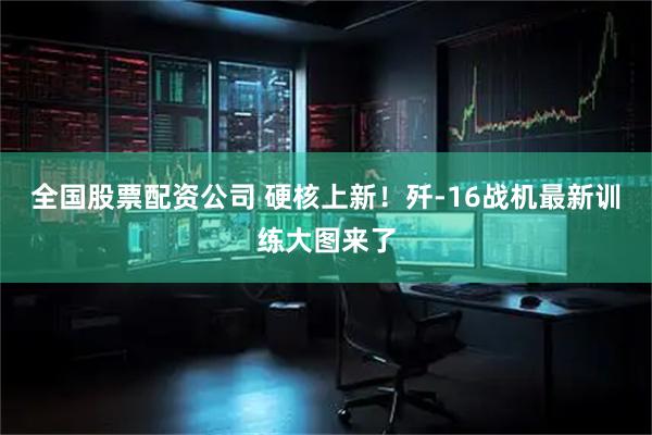 全国股票配资公司 硬核上新！歼-16战机最新训练大图来了