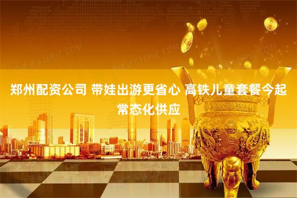 郑州配资公司 带娃出游更省心 高铁儿童套餐今起常态化供应